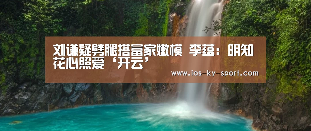 刘谦疑劈腿搭富家嫩模 李蕴:明知花心照爱‘开云’(图2) 开云体育